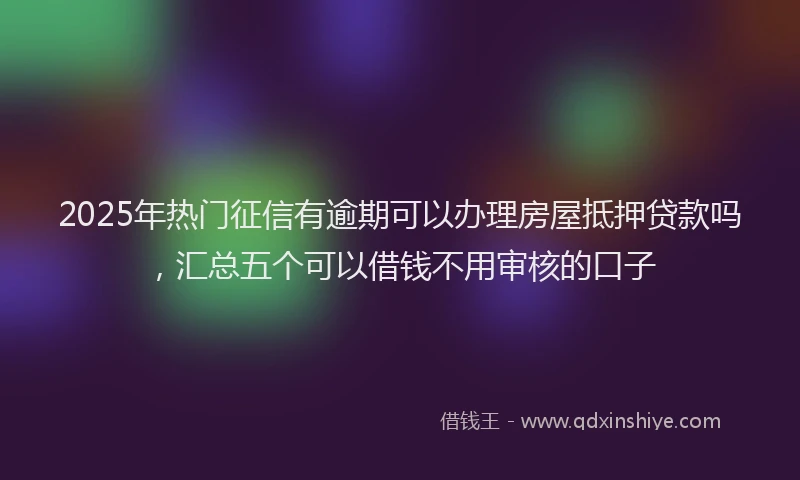2025年热门征信有逾期可以办理房屋抵押贷款吗，汇总五个可以借钱不用审核的口子