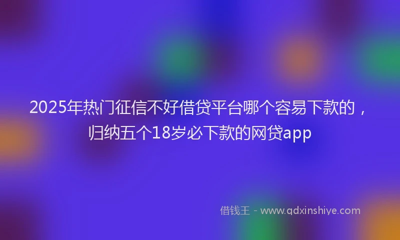 2025年热门征信不好借贷平台哪个容易下款的，归纳五个18岁必下款的网贷app