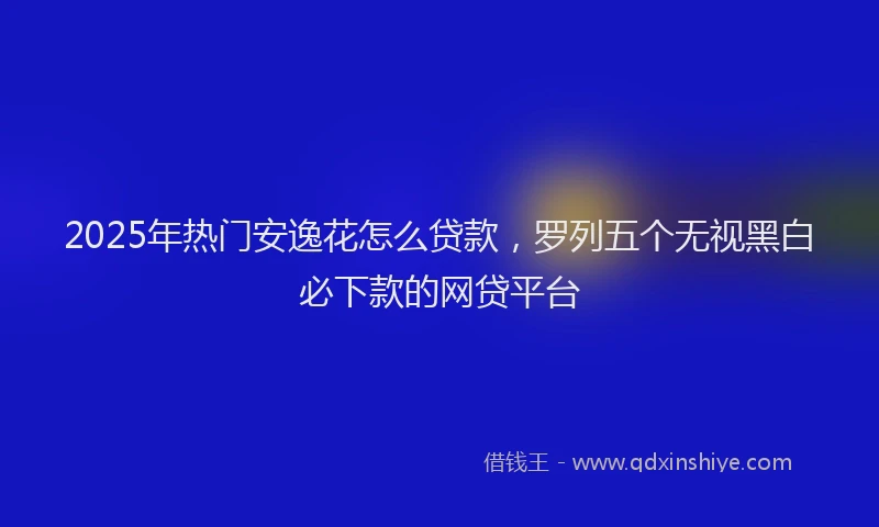 2025年热门安逸花怎么贷款，罗列五个无视黑白必下款的网贷平台
