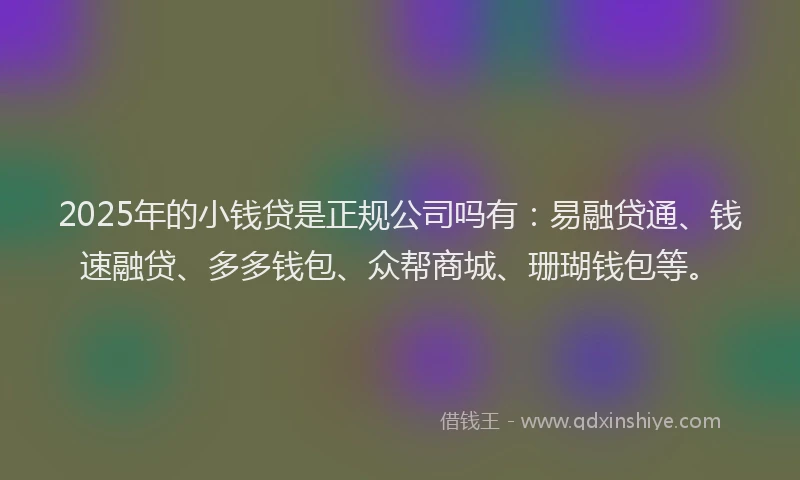 2025年的小钱贷是正规公司吗有：易融贷通、钱速融贷、多多钱包、众帮商城、珊瑚钱包等。