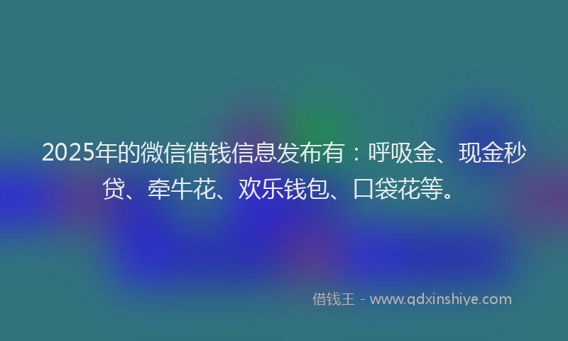 2025年的微信借钱信息发布有：呼吸金、现金秒贷、牵牛花、欢乐钱包、口袋花等。