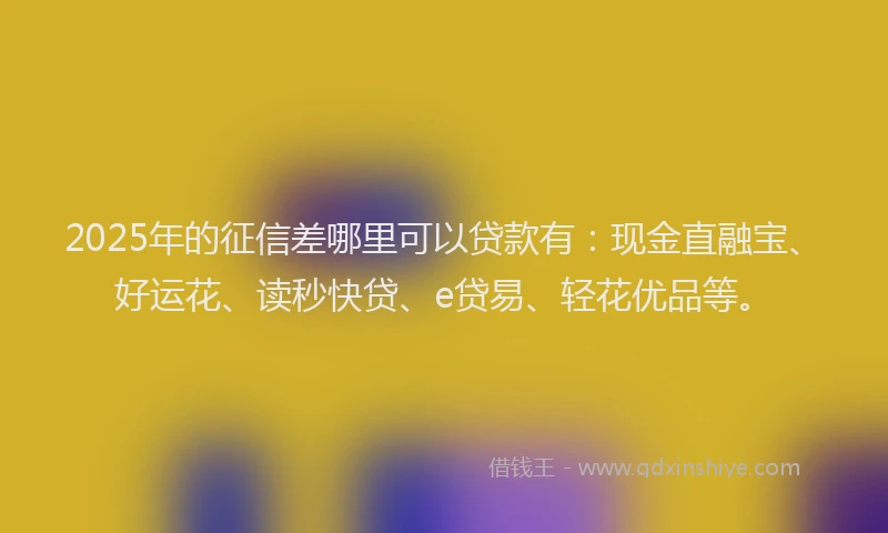 2025年的征信差哪里可以贷款有：现金直融宝、好运花、读秒快贷、e贷易、轻花优品等。