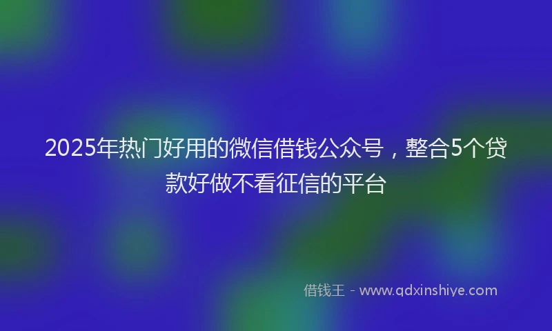 2025年热门好用的微信借钱公众号，整合5个贷款好做不看征信的平台