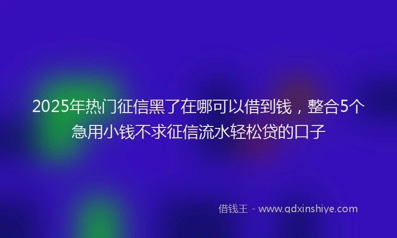 2025年热门征信黑了在哪可以借到钱，整合5个急用小钱不求征信流水轻松贷的口子
