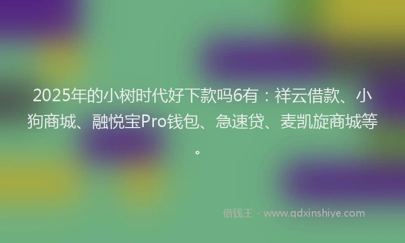 2025年的小树时代好下款吗6有：祥云借款、小狗商城、融悦宝Pro钱包、急速贷、麦凯旋商城等。