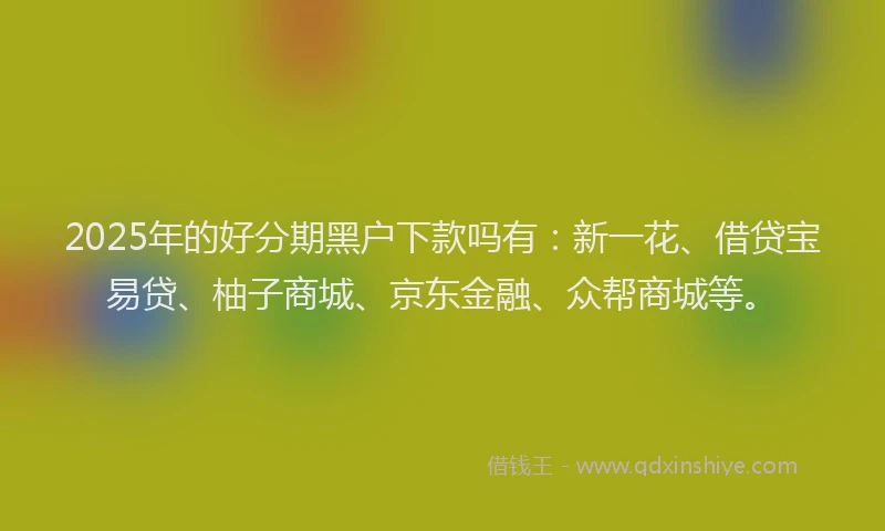 2025年的好分期黑户下款吗有：新一花、借贷宝易贷、柚子商城、京东金融、众帮商城等。