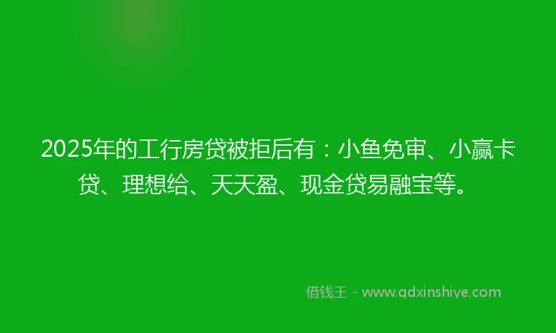 2025年的工行房贷被拒后有：小鱼免审、小赢卡贷、理想给、天天盈、现金贷易融宝等。