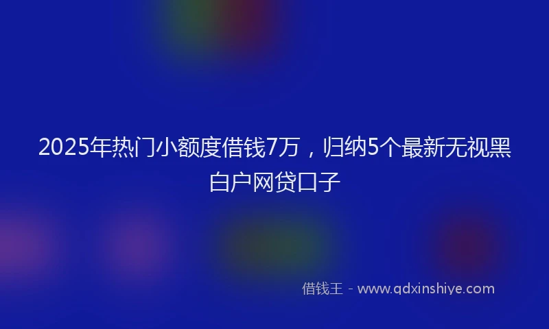 2025年热门小额度借钱7万，归纳5个最新无视黑白户网贷口子