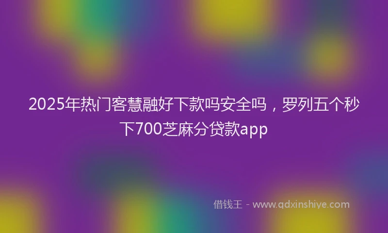 2025年热门客慧融好下款吗安全吗，罗列五个秒下700芝麻分贷款app