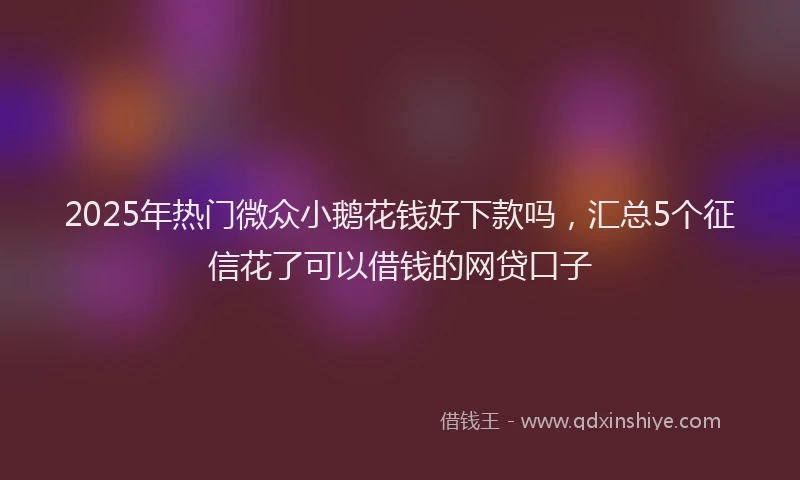 2025年热门微众小鹅花钱好下款吗，汇总5个征信花了可以借钱的网贷口子