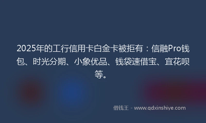 2025年的工行信用卡白金卡被拒有：信融Pro钱包、时光分期、小象优品、钱袋速借宝、宜花呗等。