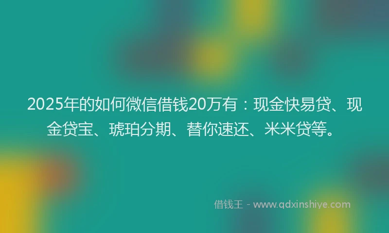2025年的如何微信借钱20万有：现金快易贷、现金贷宝、琥珀分期、替你速还、米米贷等。