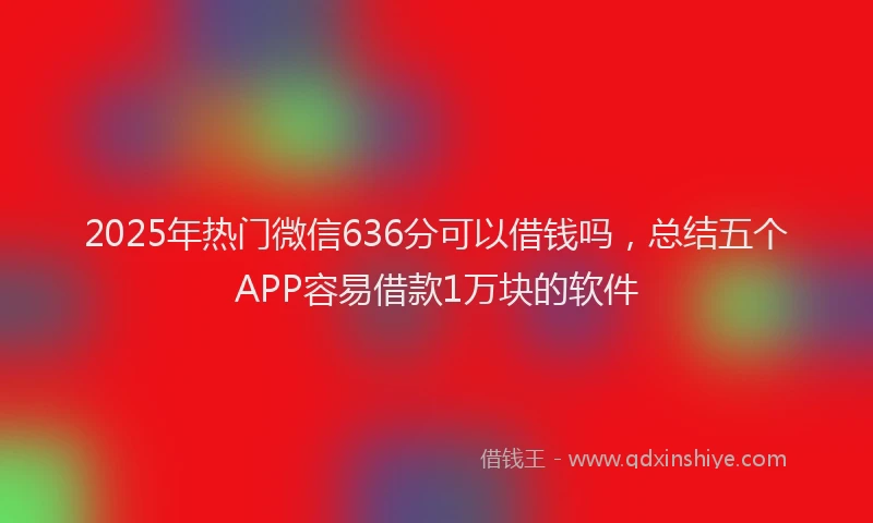 2025年热门微信636分可以借钱吗，总结五个APP容易借款1万块的软件