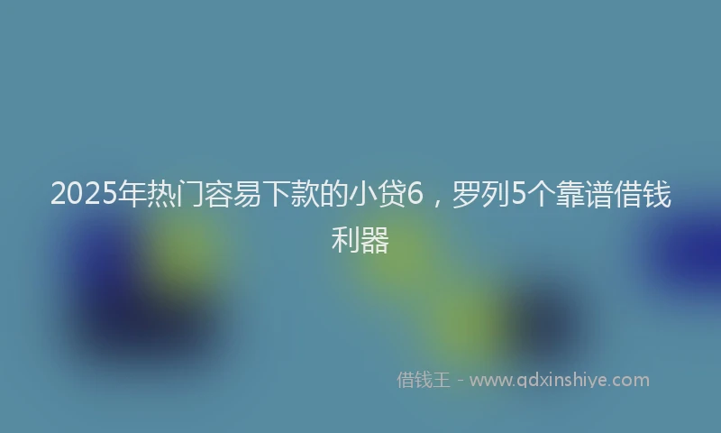 2025年热门容易下款的小贷6，罗列5个靠谱借钱利器