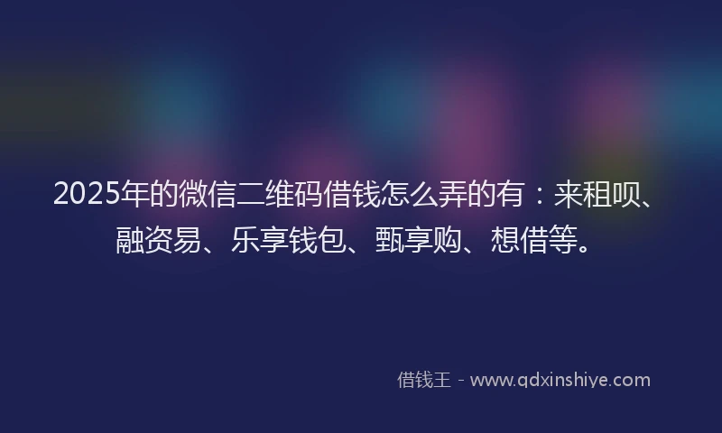2025年的微信二维码借钱怎么弄的有：来租呗、融资易、乐享钱包、甄享购、想借等。