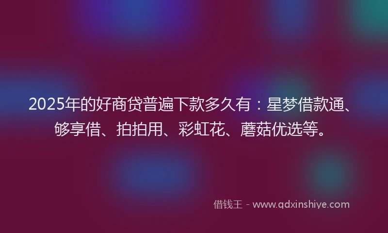 2025年的好商贷普遍下款多久有：星梦借款通、够享借、拍拍用、彩虹花、蘑菇优选等。