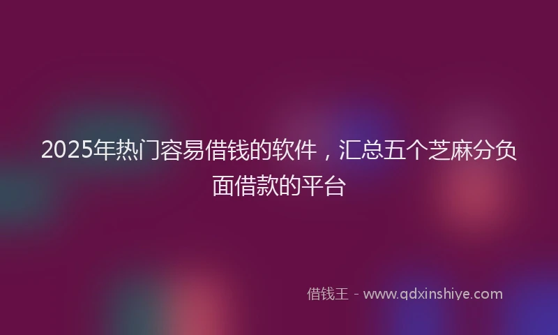 2025年热门容易借钱的软件，汇总五个芝麻分负面借款的平台