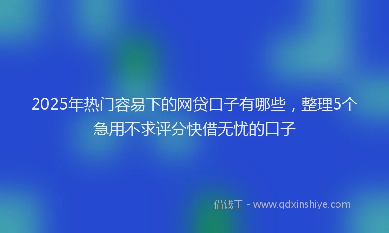 2025年热门容易下的网贷口子有哪些，整理5个急用不求评分快借无忧的口子