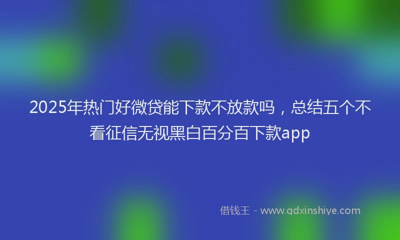 2025年热门好微贷能下款不放款吗，总结五个不看征信无视黑白百分百下款app