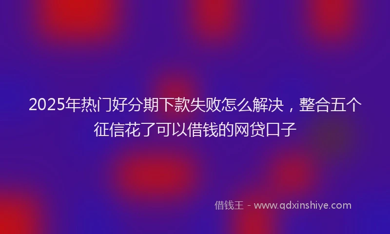 2025年热门好分期下款失败怎么解决，整合五个征信花了可以借钱的网贷口子