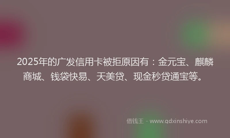 2025年的广发信用卡被拒原因有：金元宝、麒麟商城、钱袋快易、天美贷、现金秒贷通宝等。