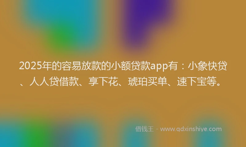 2025年的容易放款的小额贷款app有：小象快贷、人人贷借款、享下花、琥珀买单、速下宝等。
