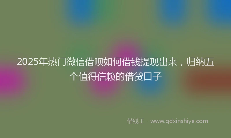 2025年热门微信借呗如何借钱提现出来，归纳五个值得信赖的借贷口子