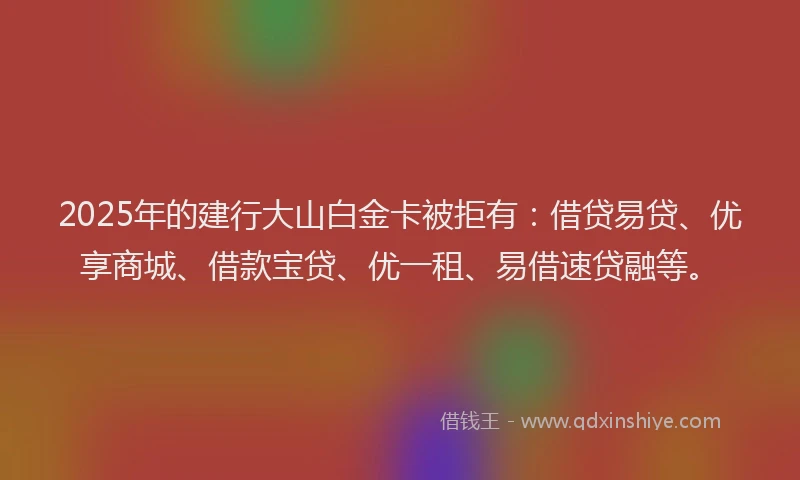 2025年的建行大山白金卡被拒有：借贷易贷、优享商城、借款宝贷、优一租、易借速贷融等。