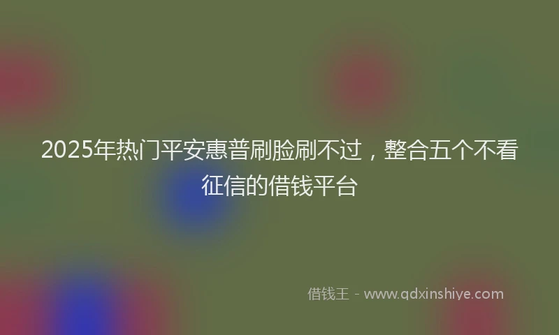 2025年热门平安惠普刷脸刷不过，整合五个不看征信的借钱平台