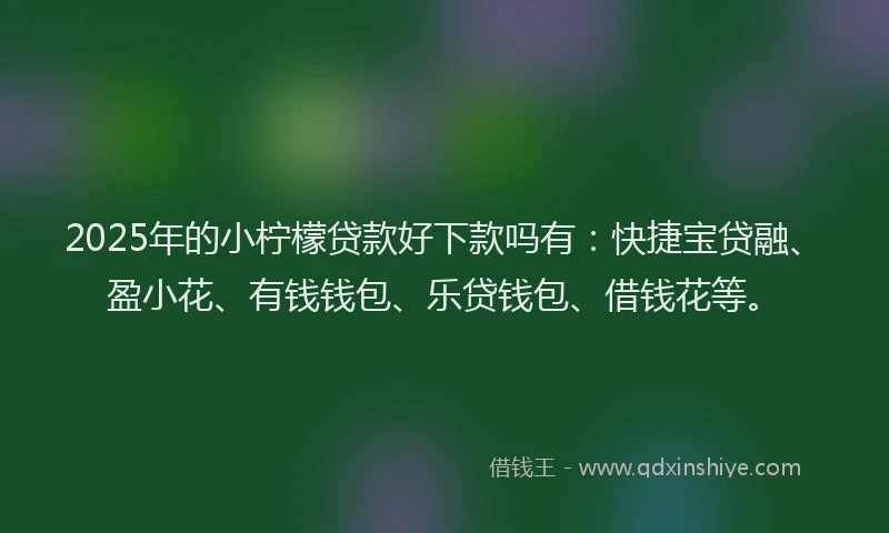 2025年的小柠檬贷款好下款吗有：快捷宝贷融、盈小花、有钱钱包、乐贷钱包、借钱花等。