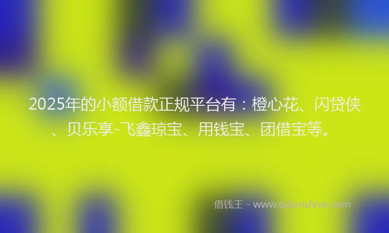 2025年的小额借款正规平台有：橙心花、闪贷侠、贝乐享-飞鑫琼宝、用钱宝、团借宝等。