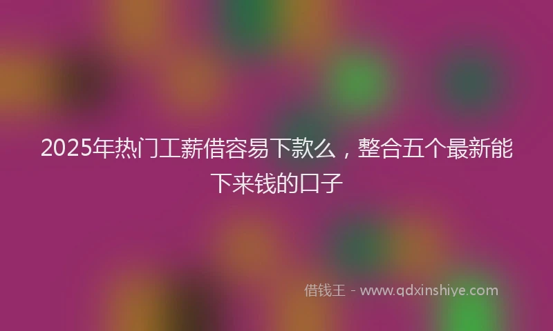 2025年热门工薪借容易下款么，整合五个最新能下来钱的口子
