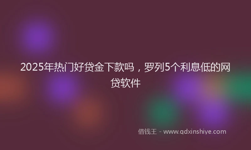 2025年热门好贷金下款吗，罗列5个利息低的网贷软件
