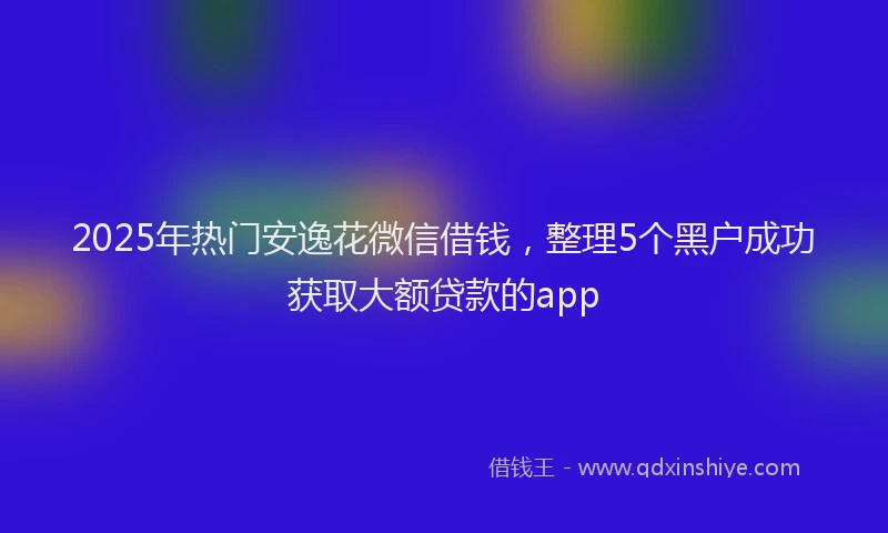 2025年热门安逸花微信借钱，整理5个黑户成功获取大额贷款的app