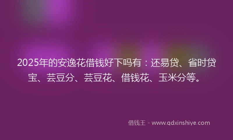2025年的安逸花借钱好下吗有：还易贷、省时贷宝、芸豆分、芸豆花、借钱花、玉米分等。