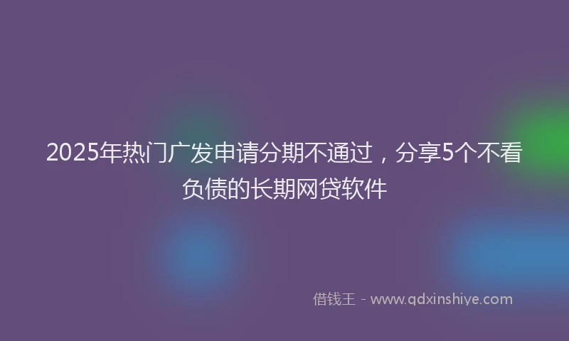 2025年热门广发申请分期不通过，分享5个不看负债的长期网贷软件