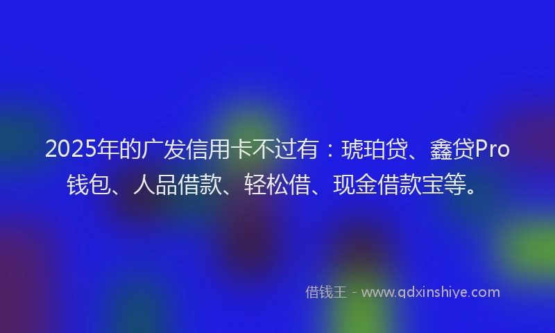 2025年的广发信用卡不过有：琥珀贷、鑫贷Pro钱包、人品借款、轻松借、现金借款宝等。