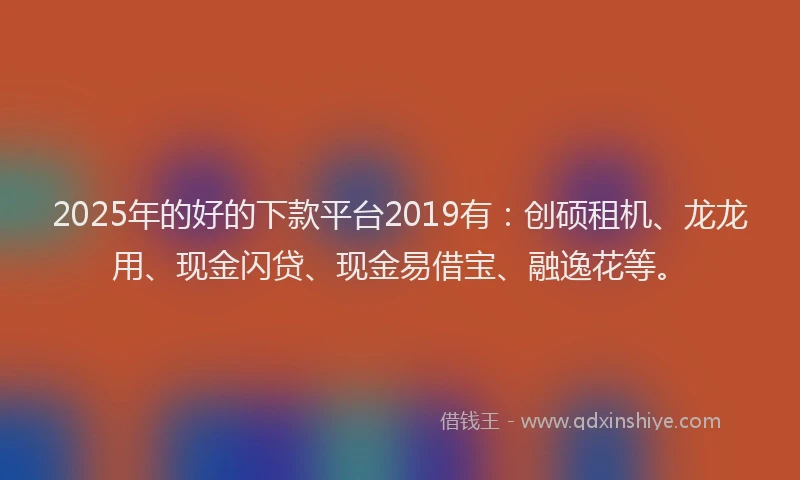 2025年的好的下款平台2019有：创硕租机、龙龙用、现金闪贷、现金易借宝、融逸花等。