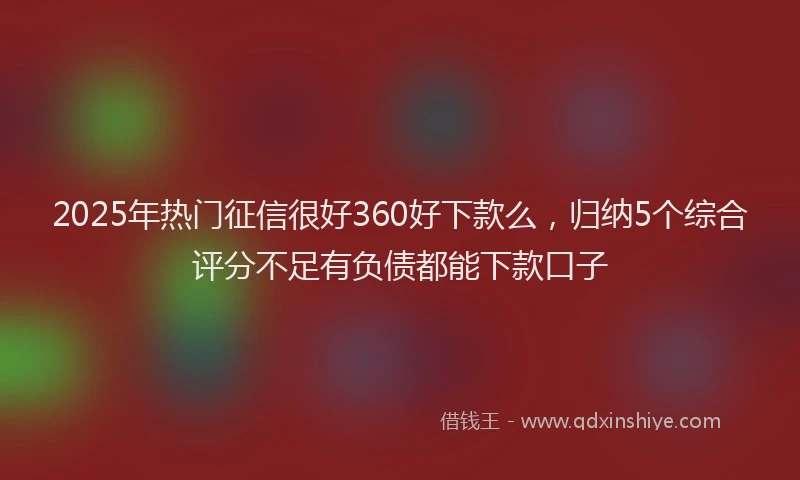 2025年热门征信很好360好下款么，归纳5个综合评分不足有负债都能下款口子
