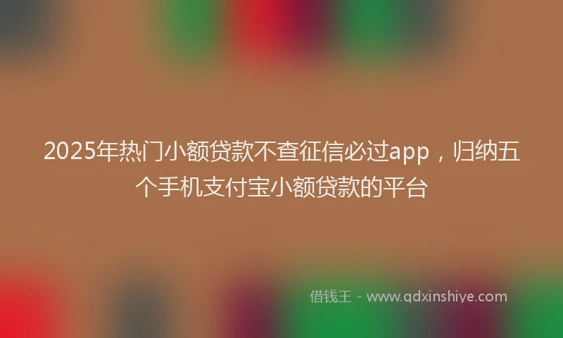 2025年热门小额贷款不查征信必过app，归纳五个手机支付宝小额贷款的平台