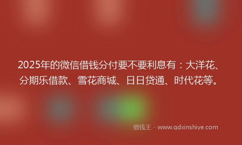 2025年的微信借钱分付要不要利息有：大洋花、分期乐借款、雪花商城、日日贷通、时代花等。