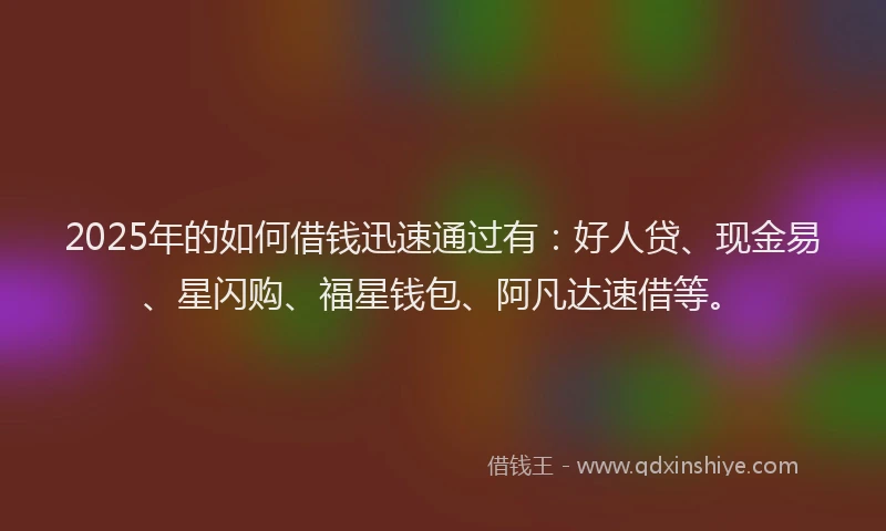 2025年的如何借钱迅速通过有：好人贷、现金易、星闪购、福星钱包、阿凡达速借等。