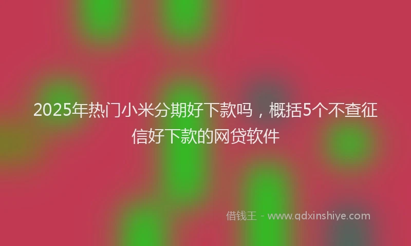 2025年热门小米分期好下款吗，概括5个不查征信好下款的网贷软件