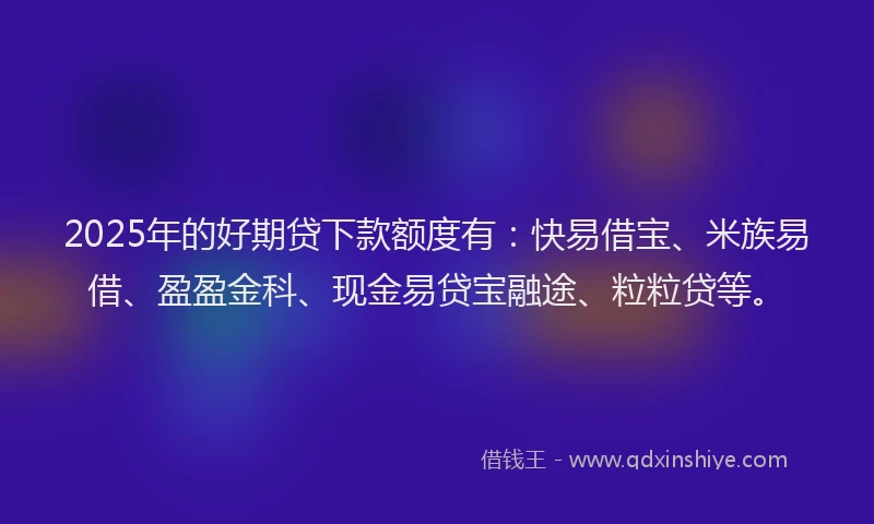 2025年的好期贷下款额度有：快易借宝、米族易借、盈盈金科、现金易贷宝融途、粒粒贷等。