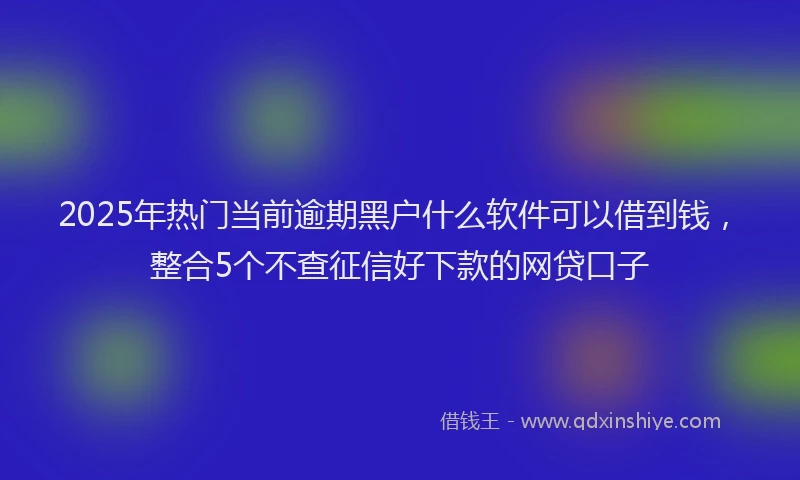 2025年热门当前逾期黑户什么软件可以借到钱，整合5个不查征信好下款的网贷口子