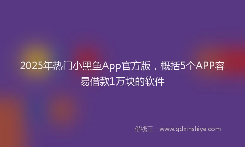 2025年热门小黑鱼App官方版，概括5个APP容易借款1万块的软件