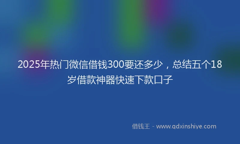 2025年热门微信借钱300要还多少，总结五个18岁借款神器快速下款口子