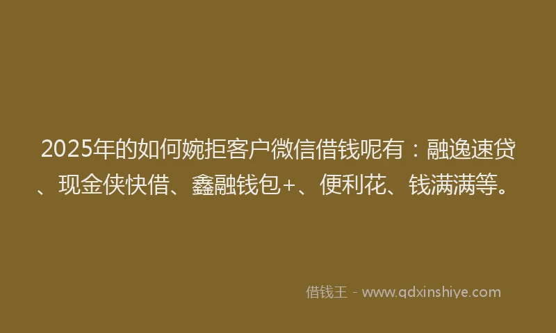 2025年的如何婉拒客户微信借钱呢有：融逸速贷、现金侠快借、鑫融钱包+、便利花、钱满满等。