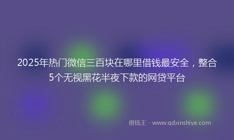2025年热门微信三百块在哪里借钱最安全，整合5个无视黑花半夜下款的网贷平台