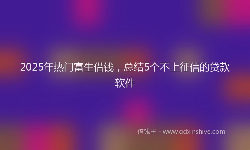 2025年热门富生借钱，总结5个不上征信的贷款软件